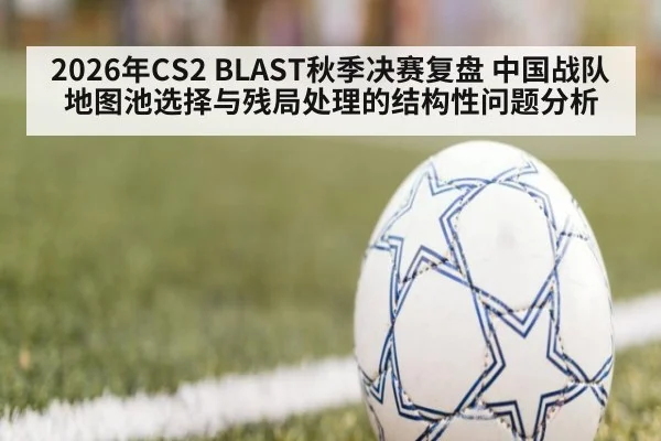 2026年CS2 BLAST秋季决赛复盘 中国战队地图池选择与残局处理的结构性问题分析